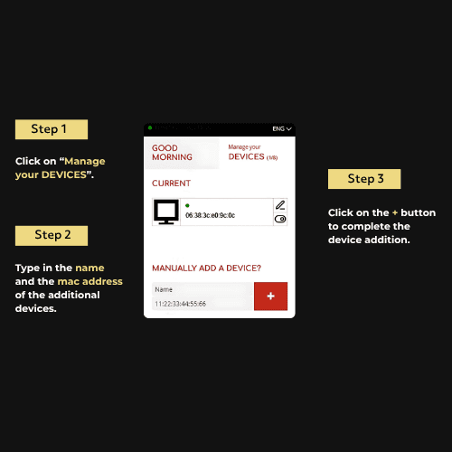 Step 1 Click on “Manage your DEVICES”. Step 2 Type in the name and the mac address of the additional devices. Step 3 Click on the + button to complete the device addition.